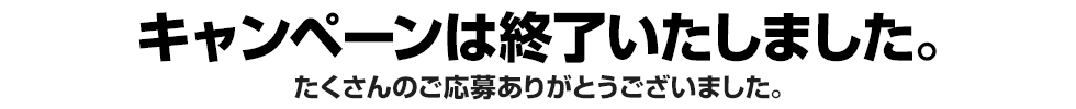 キャンペーンは終了いたしました。たくさんのご応募ありがとうございました。