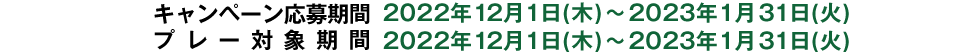 キャンペーン応募期間:2022年12月1日(木)～2023年1月31日(火)　プレー対象期間:2022年12月1日(木)～2023年1月31日(火)